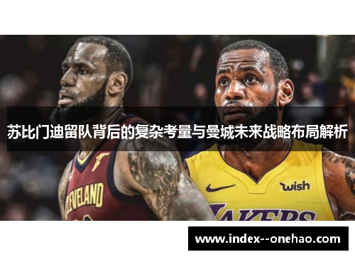 苏比门迪留队背后的复杂考量与曼城未来战略布局解析