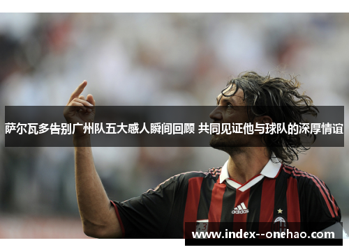 萨尔瓦多告别广州队五大感人瞬间回顾 共同见证他与球队的深厚情谊