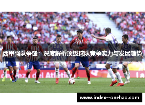 西甲强队争锋：深度解析顶级球队竞争实力与发展趋势